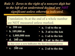 Rule 3:  Zeros to the right of a nonzero digit but to the left of an understood decimal are  NOT  significant unless otherwise indicated. a.  200 cm b. 109,000 m c.  1,000,000 mm d. 200 cm e. 200 cm a.  1 sd to the m b.  3 sd to the km c.  1 sd to the km d.  3 sd  to the cm e.  2 sd to the dm Translation: 0s at the end of a whole number are NOT measured unless marked. (a bar over a zero indicates the last measured zero) 