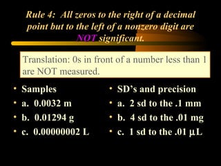 Rule 4:  All zeros to the right of a decimal point but to the left of a nonzero digit are  NOT  significant. Samples a.  0.0032 m b.  0.01294 g c.  0.00000002 L SD’s and precision  a.  2 sd to the .1 mm b.  4 sd to the .01 mg c.  1 sd to the .01   L Translation: 0s in front of a number less than 1 are NOT measured. 