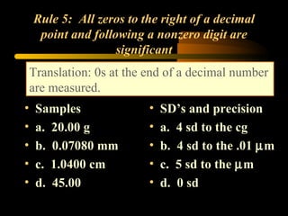 Rule 5:  All zeros to the right of a decimal point and following a nonzero digit are significant Samples a.  20.00 g b.  0.07080 mm c.  1.0400 cm d.  45.00 SD’s and precision a.  4 sd to the cg b.  4 sd to the .01   m c.  5 sd to the   m d.  0 sd Translation: 0s at the end of a decimal number are measured. 