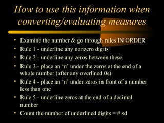 How to use this information when converting/evaluating measures Examine the number & go through rules IN ORDER Rule 1 - underline any nonzero digits Rule 2 - underline any zeros between these Rule 3 - place an ‘n’ under the zeros at the end of a whole number (after any overlined 0s) Rule 4 - place an ‘n’ under zeros in front of a number less than one Rule 5 - underline zeros at the end of a decimal number Count the number of underlined digits = # sd 