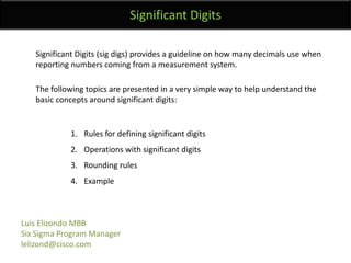 SignificantDigitsSignificant Digits (sig digs) provides a guideline on how many decimals use when reporting numbers coming from a measurement system.The following topics are presented in a very simple way to help understand the basic concepts around significant digits:Rules for defining significant digitsOperations with significant digitsRounding rulesExample Luis Elizondo MBBSix Sigma Program Managerlelizond@cisco.com