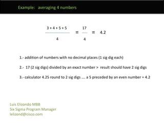 	Example:   averaging 4 numbers3 + 4 + 5 + 517==4.2441.- addition of numbers with no decimal places (1 sig dig each)2.-  17 (2 sig digs) divided by an exact number >  result should have 2 sig digs3.- calculator 4.25 round to 2 sig digs …. a 5 preceded by an even number = 4.2Luis Elizondo MBBSix Sigma Program Managerlelizond@cisco.com