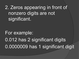 2. Zeros appearing in front of
nonzero digits are not
significant.
For example:
0.012 has 2 significant digits
0.0000009 has 1 significant digit
 