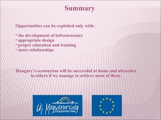 Summary
Opportunities can be exploited only with:
• the development of infrastructure
• appropriate design
• proper education and training
• more relationships
Hungary’s ecotourism will be successful at home and attractive
to others if we manage to achieve most of these.
 