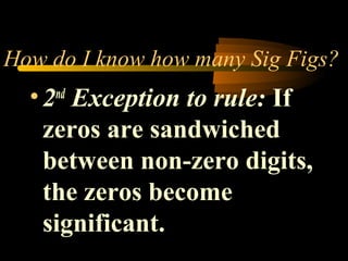 How do I know how many Sig Figs? 
• 2nd Exception to rule: If 
zeros are sandwiched 
between non-zero digits, 
the zeros become 
significant. 
 