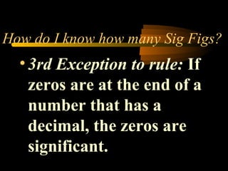 How do I know how many Sig Figs? 
• 3rd Exception to rule: If 
zeros are at the end of a 
number that has a 
decimal, the zeros are 
significant. 
 