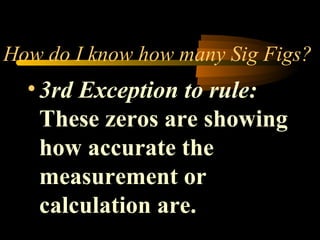 How do I know how many Sig Figs? 
• 3rd Exception to rule: 
These zeros are showing 
how accurate the 
measurement or 
calculation are. 
 