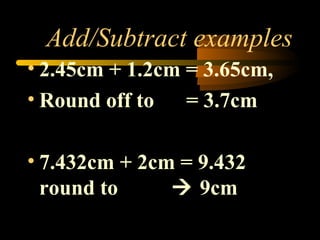 Add/Subtract examples 
• 2.45cm + 1.2cm = 3.65cm, 
• Round off to = 3.7cm 
• 7.432cm + 2cm = 9.432 
round to  9cm 
 