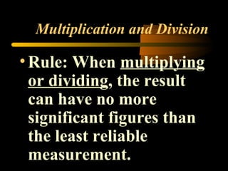 Multiplication and Division 
• Rule: When multiplying 
or dividing, the result 
can have no more 
significant figures than 
the least reliable 
measurement. 
 