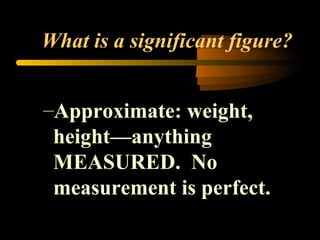 What is a significant figure? 
–Approximate: weight, 
height—anything 
MEASURED. No 
measurement is perfect. 
 