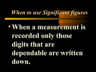 When to use Significant figures 
• When a measurement is 
recorded only those 
digits that are 
dependable are written 
down. 
 