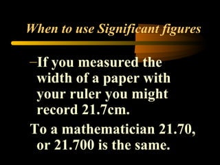 When to use Significant figures 
–If you measured the 
width of a paper with 
your ruler you might 
record 21.7cm. 
To a mathematician 21.70, 
or 21.700 is the same. 
 