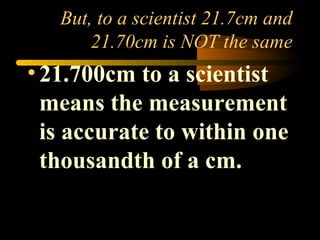 But, to a scientist 21.7cm and 
21.70cm is NOT the same 
• 21.700cm to a scientist 
means the measurement 
is accurate to within one 
thousandth of a cm. 
 