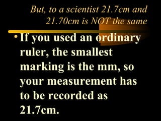 But, to a scientist 21.7cm and 
21.70cm is NOT the same 
• If you used an ordinary 
ruler, the smallest 
marking is the mm, so 
your measurement has 
to be recorded as 
21.7cm. 
 