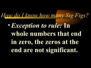 How do I know how many Sig Figs? 
• Exception to rule: In 
whole numbers that end 
in zero, the zeros at the 
end are not significant. 
 