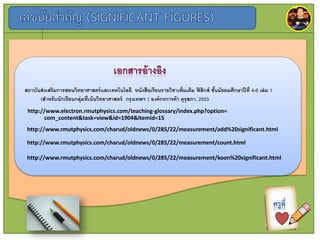 http://www.rmutphysics.com/charud/oldnews/0/285/22/measurement/count.html
http://www.rmutphysics.com/charud/oldnews/0/285/22/measurement/add%20significant.html
http://www.rmutphysics.com/charud/oldnews/0/285/22/measurement/koon%20significant.html
http://www.electron.rmutphysics.com/teaching-glossary/index.php?option=
com_content&task=view&id=1904&Itemid=15
สถำบันส่งเสริมกำรสอนวิทยำศำสตร์และเทคโนโลยี. หนังสือเรียนรำยวิชำเพิ่มเติม ฟิสิกส์ ชั้นมัธยมศึกษำปีที่ 4-6 เล่ม 1
(สำหรับนักเรียนกลุ่มที่เน้นวิทยำศำสตร์. กรุงเทพฯ : องค์กรกำรค้ำ คุรุสภำ, 2553.
 
