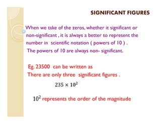 SIGNIFICANT FIGURESSIGNIFICANT FIGURES
When we take of the zeros, whether it significant or
non-significant , it is always a better to represent the
number in scientific notation ( powers of 10 ) .
The powers of 10 are always non- significant.
Eg. 23500 can be written as
There are only three significant figures .
represents the order of the magnitude
 