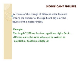SIGNIFICANT FIGURESSIGNIFICANT FIGURES
A choice of the change of different units does not
change the number of the significant digits or the
figures of the measurement.
Example:
The length 2.308 cm has four significant digits. But in
different units, the same value can be written as
0.02308 m, 23.08 mm 23080 µm
 