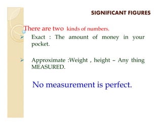 SIGNIFICANT FIGURESSIGNIFICANT FIGURES
There are two kinds of numbers.
Exact : The amount of money in your
pocket.
Approximate :Weight , height – Any thingApproximate :Weight , height – Any thing
MEASURED.
No measurement is perfect.
 