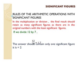 SIGNIFICANT FIGURESSIGNIFICANT FIGURES
RULES OF THE ARITHMETIC OPERATIONS WITH
SIGNIFICANT FIGURES
In the multiplication or division , the final result should
retain as many significant figures as there are in the
original numbers with the least significant figures.
If we divide 12 by 7 ,If we divide 12 by 7 ,
The answer should contain only one significant figure
it is = 2
 