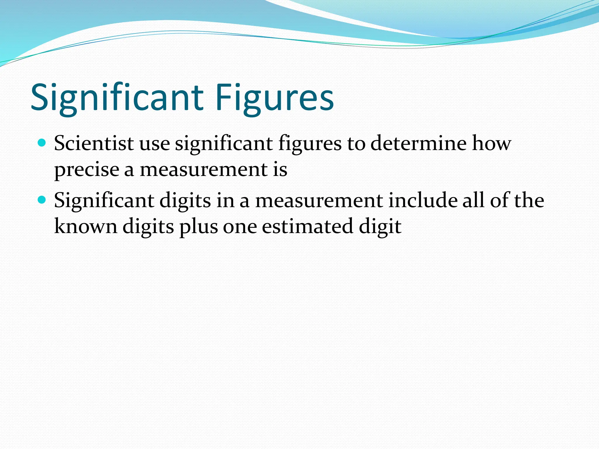 Significant Figures
 Scientist use significant figures to determine how
precise a measurement is
 Significant digits in a measurement include all of the
known digits plus one estimated digit
 