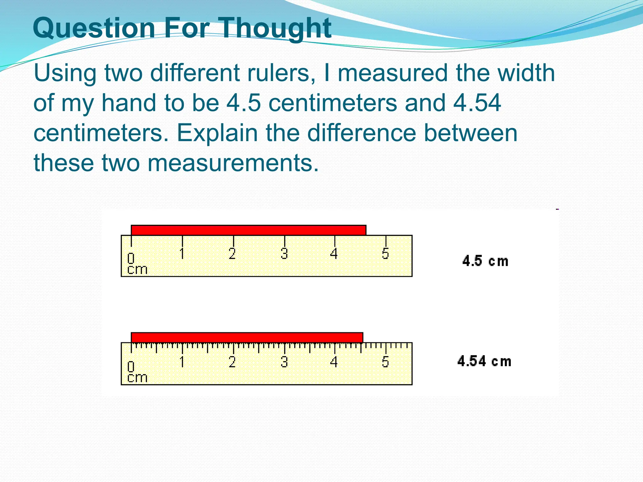 Using two different rulers, I measured the width
of my hand to be 4.5 centimeters and 4.54
centimeters. Explain the difference between
these two measurements.
Question For Thought
 