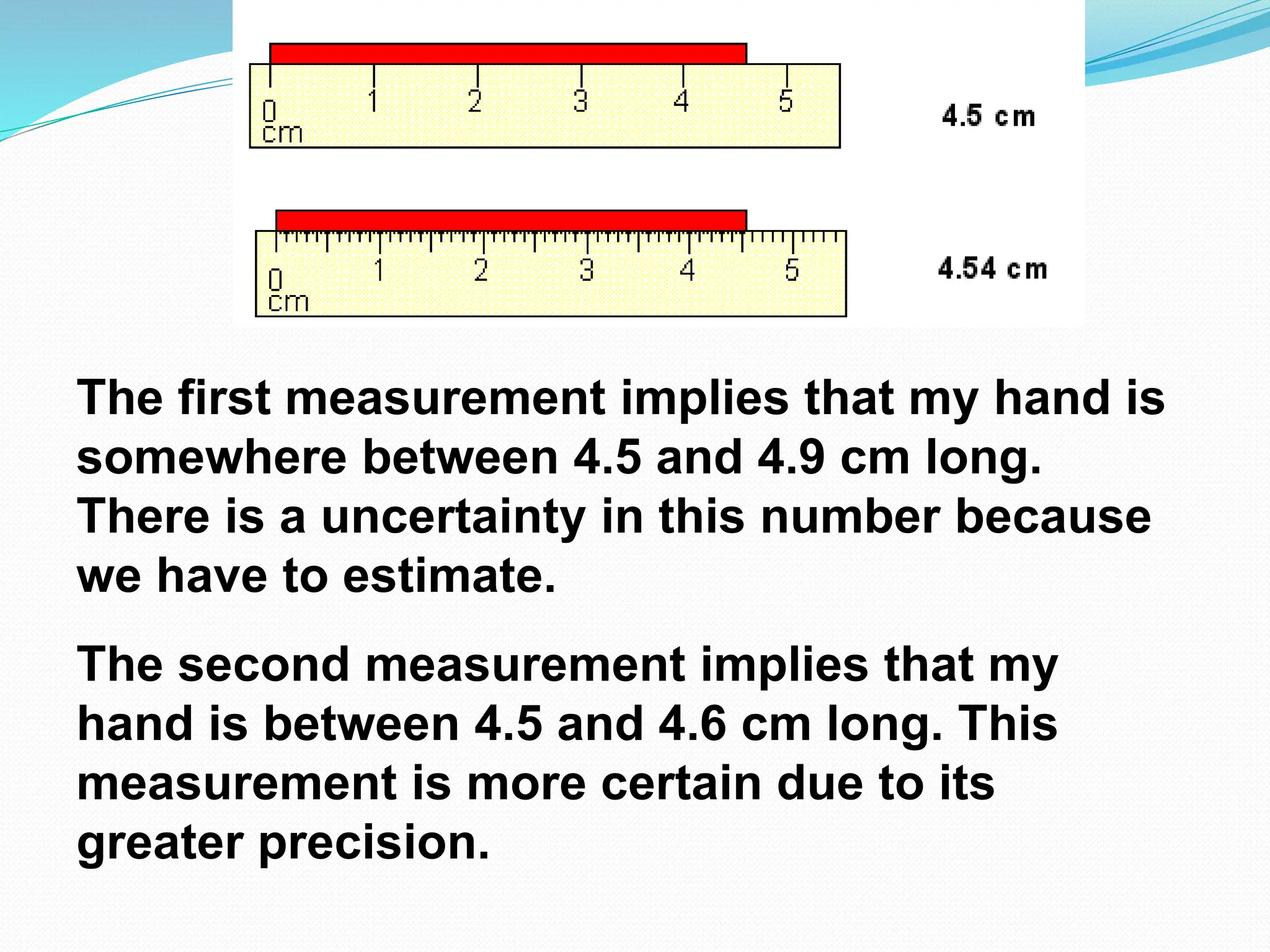 The first measurement implies that my hand is
somewhere between 4.5 and 4.9 cm long.
There is a uncertainty in this number because
we have to estimate.
The second measurement implies that my
hand is between 4.5 and 4.6 cm long. This
measurement is more certain due to its
greater precision.
 