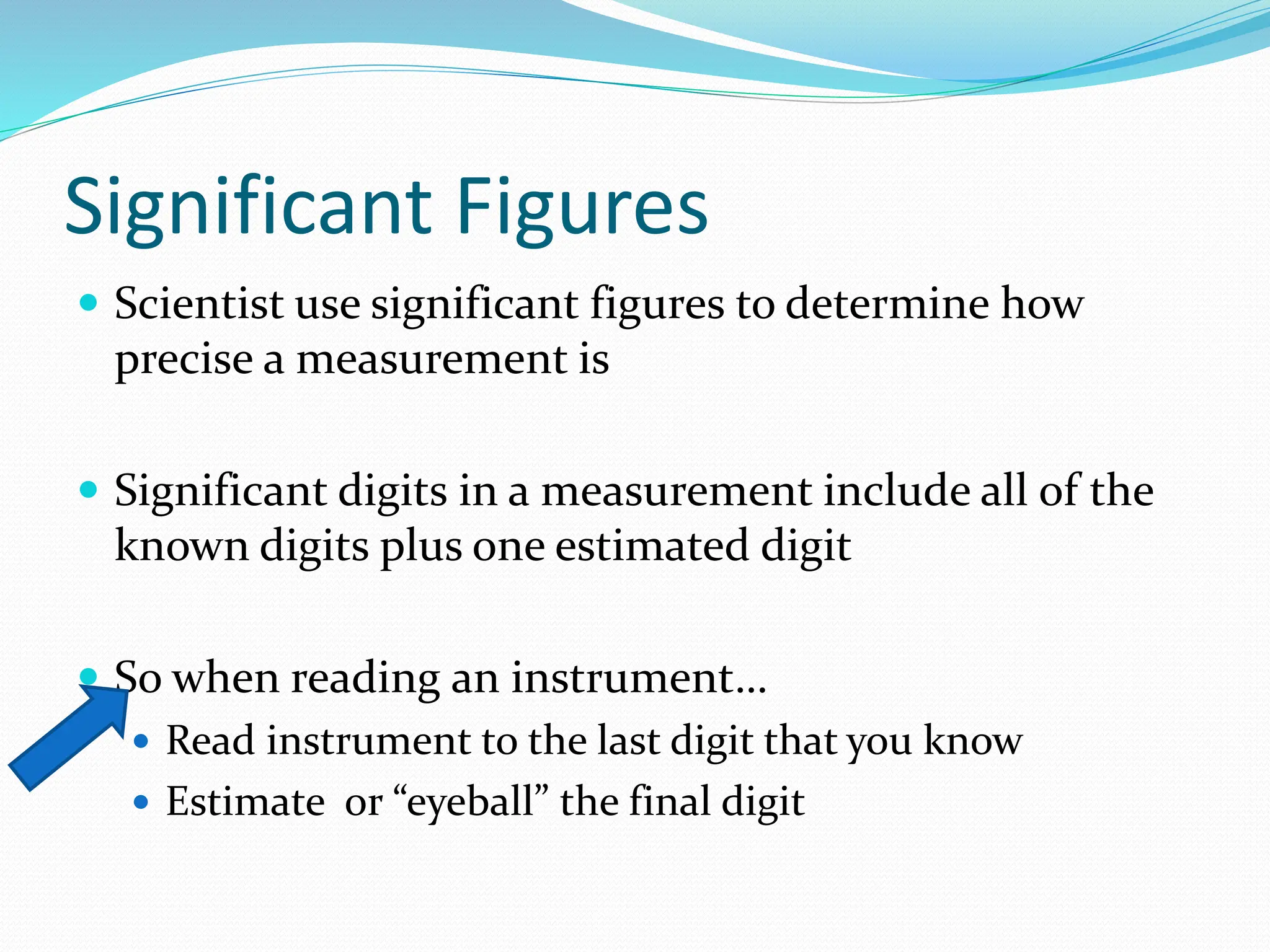 Significant Figures
 Scientist use significant figures to determine how
precise a measurement is
 Significant digits in a measurement include all of the
known digits plus one estimated digit
 So when reading an instrument…
 Read instrument to the last digit that you know
 Estimate or “eyeball” the final digit
 