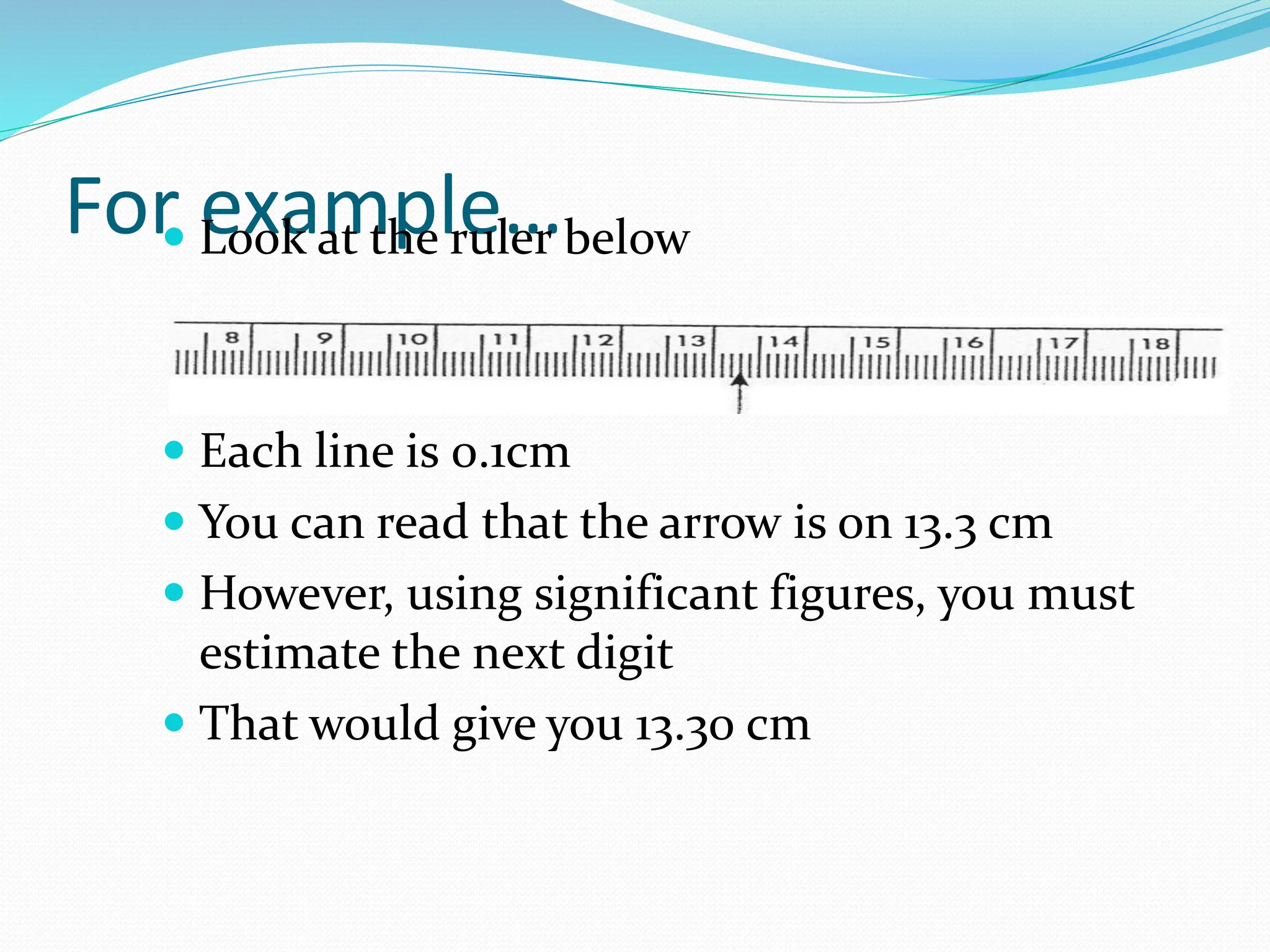 For example…
 Look at the ruler below
 Each line is 0.1cm
 You can read that the arrow is on 13.3 cm
 However, using significant figures, you must
estimate the next digit
 That would give you 13.30 cm
 