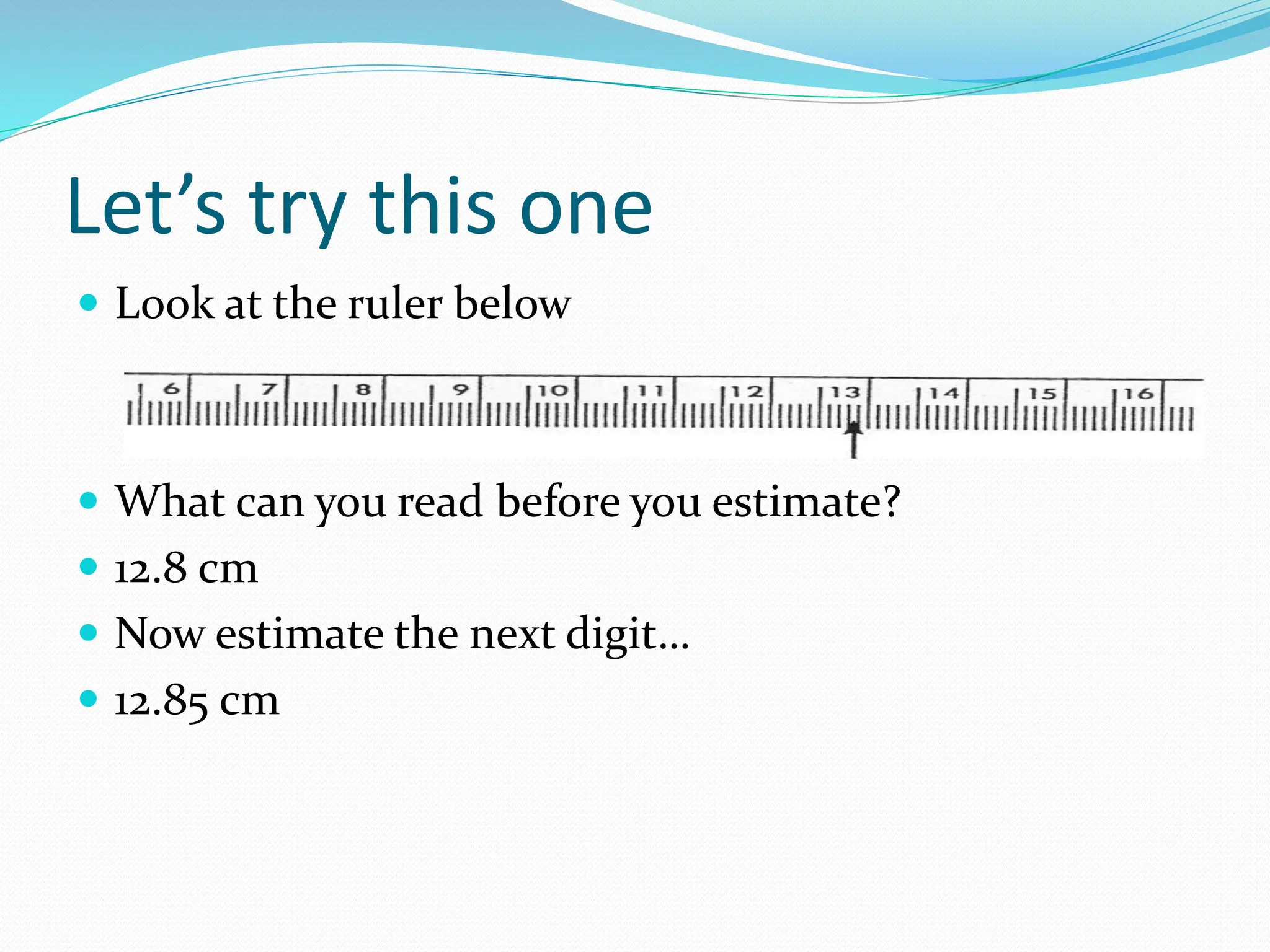 Let’s try this one
 Look at the ruler below
 What can you read before you estimate?
 12.8 cm
 Now estimate the next digit…
 12.85 cm
 