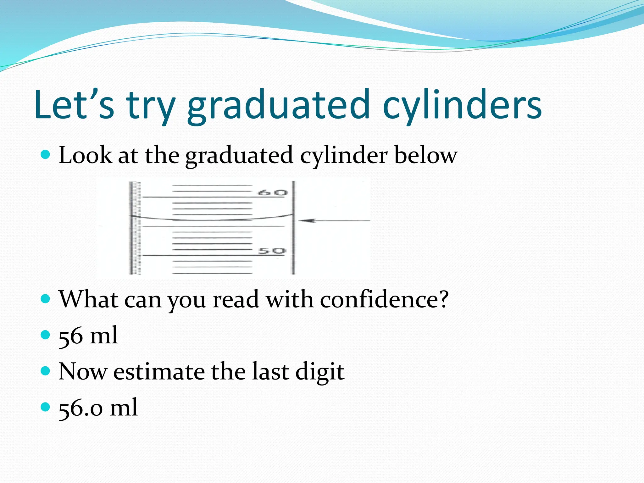 Let’s try graduated cylinders
 Look at the graduated cylinder below
 What can you read with confidence?
 56 ml
 Now estimate the last digit
 56.0 ml
 