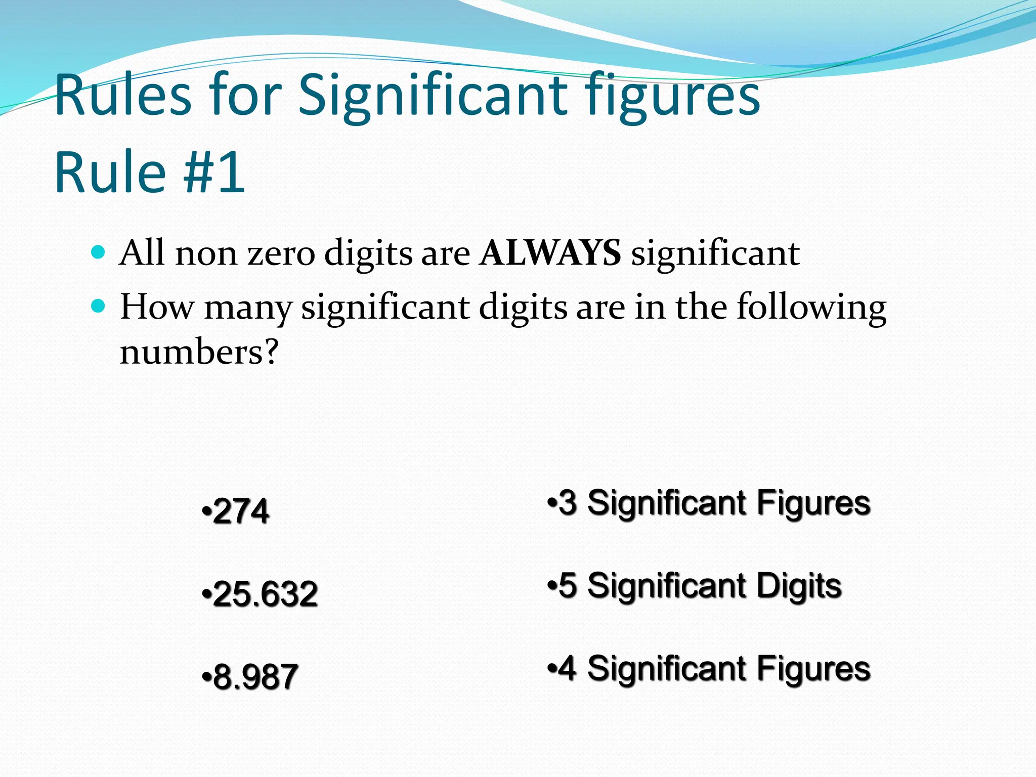 Rules for Significant figures
Rule #1
 All non zero digits are ALWAYS significant
 How many significant digits are in the following
numbers?
•274
•25.632
•8.987
•3 Significant Figures
•5 Significant Digits
•4 Significant Figures
 