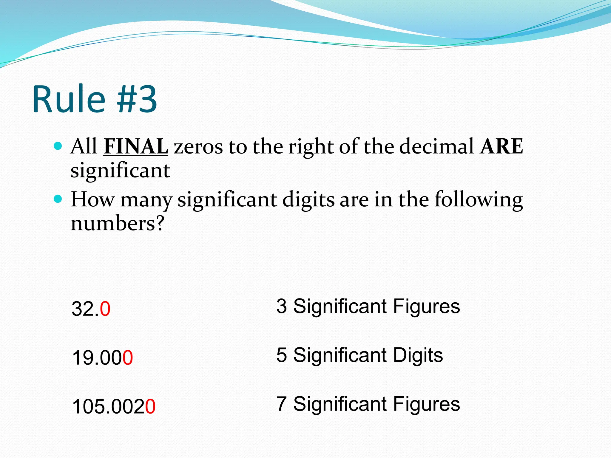 Rule #3
 All FINAL zeros to the right of the decimal ARE
significant
 How many significant digits are in the following
numbers?
32.0
19.000
105.0020
3 Significant Figures
5 Significant Digits
7 Significant Figures
 