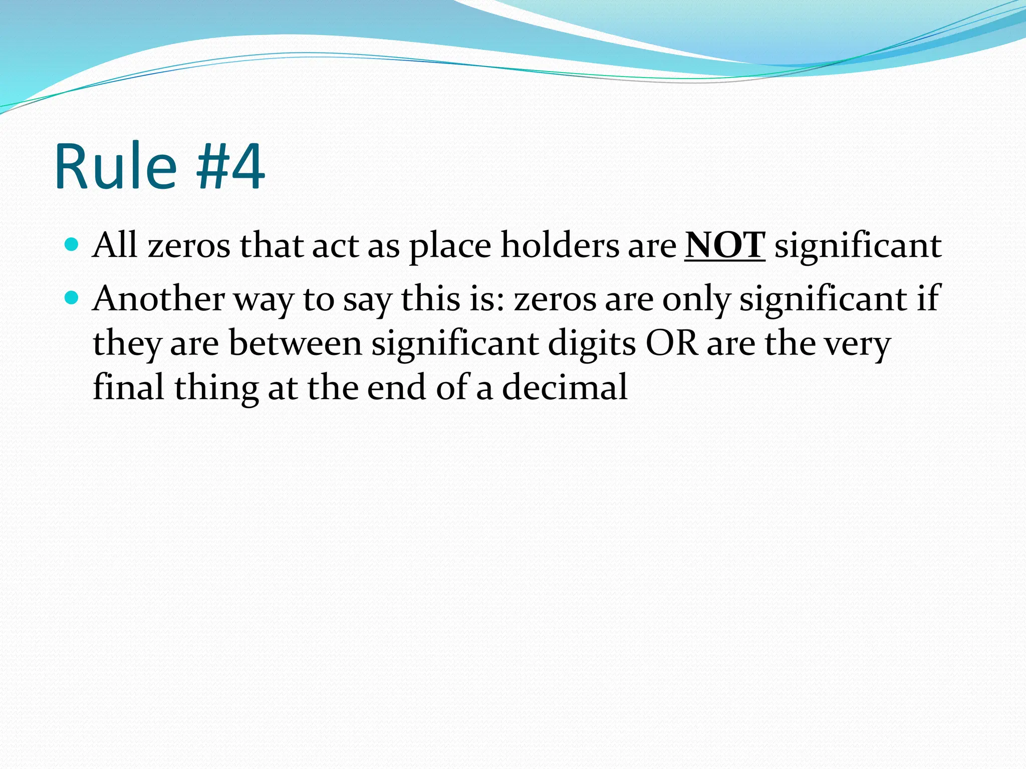 Rule #4
 All zeros that act as place holders are NOT significant
 Another way to say this is: zeros are only significant if
they are between significant digits OR are the very
final thing at the end of a decimal
 