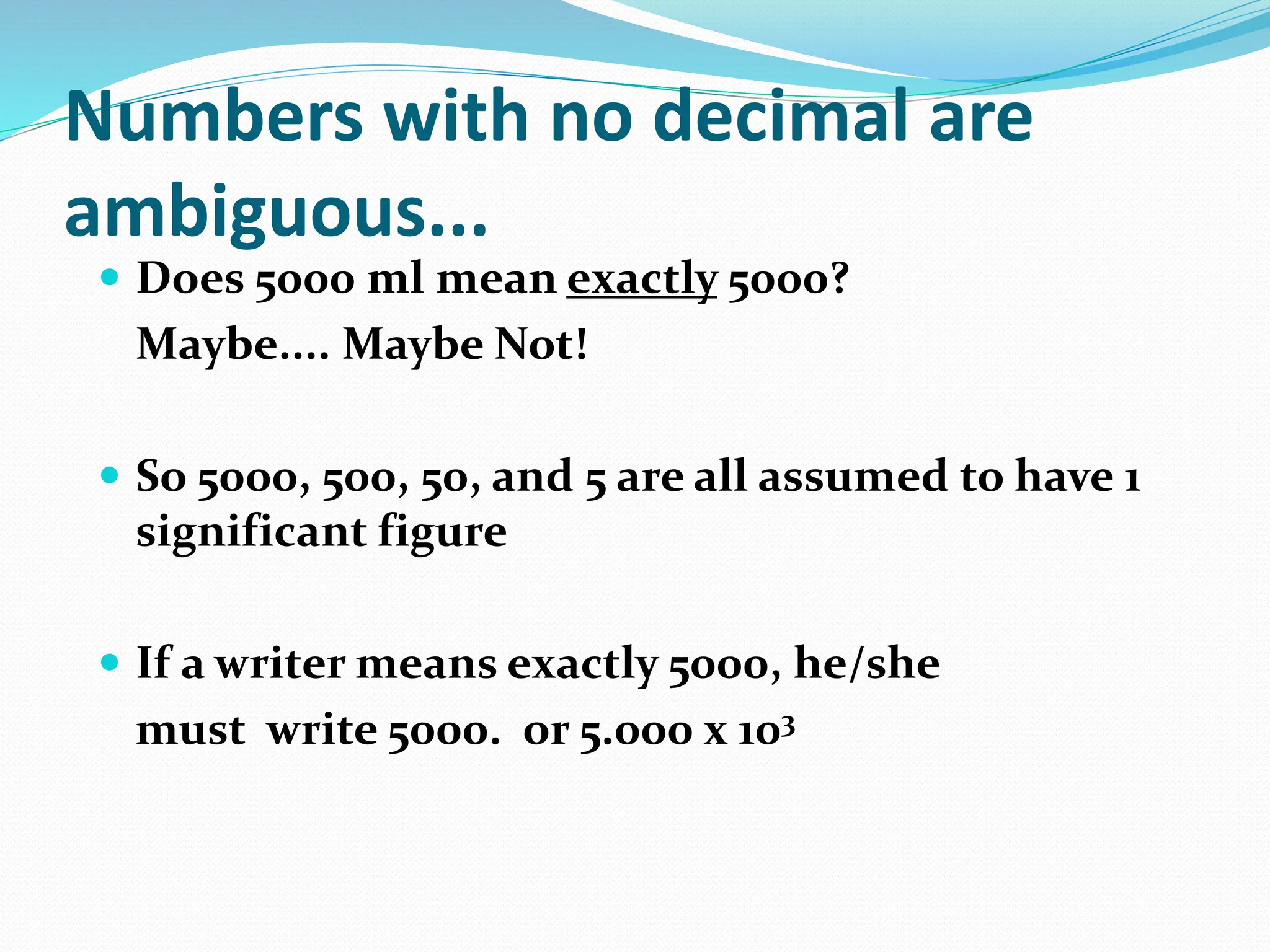 Numbers with no decimal are
ambiguous...
 Does 5000 ml mean exactly 5000?
Maybe.... Maybe Not!
 So 5000, 500, 50, and 5 are all assumed to have 1
significant figure
 If a writer means exactly 5000, he/she
must write 5000. or 5.000 x 103
 