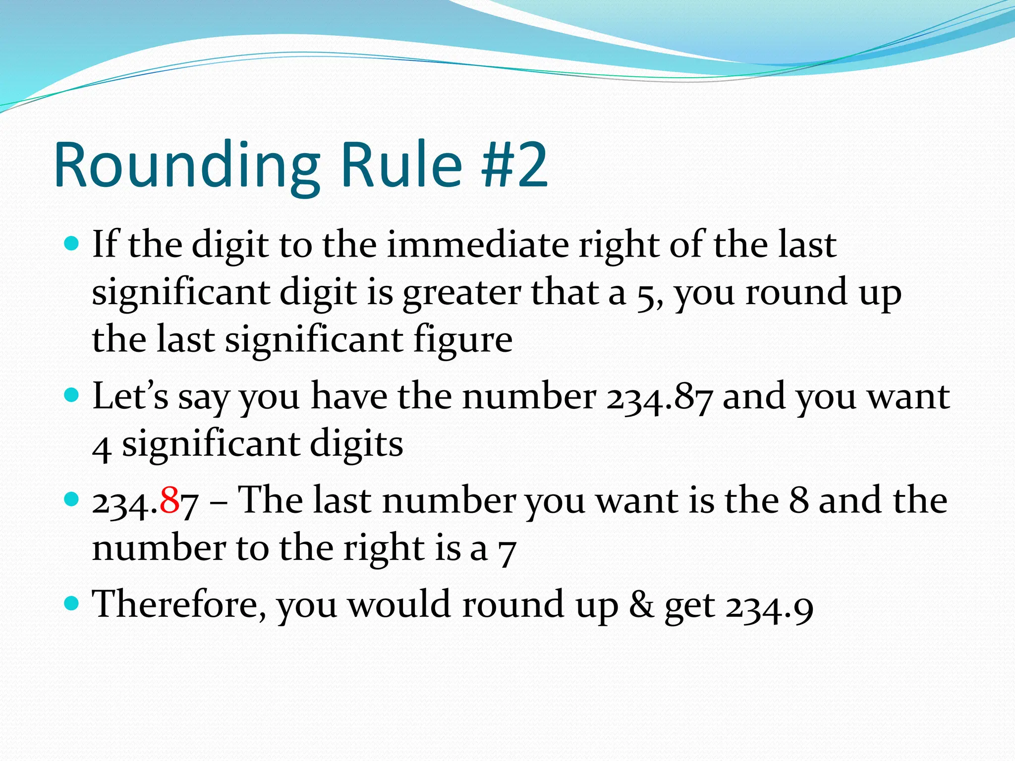 Rounding Rule #2
 If the digit to the immediate right of the last
significant digit is greater that a 5, you round up
the last significant figure
 Let’s say you have the number 234.87 and you want
4 significant digits
 234.87 – The last number you want is the 8 and the
number to the right is a 7
 Therefore, you would round up & get 234.9
 