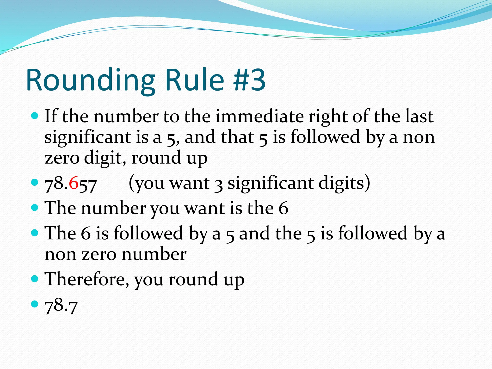 Rounding Rule #3
 If the number to the immediate right of the last
significant is a 5, and that 5 is followed by a non
zero digit, round up
 78.657 (you want 3 significant digits)
 The number you want is the 6
 The 6 is followed by a 5 and the 5 is followed by a
non zero number
 Therefore, you round up
 78.7
 