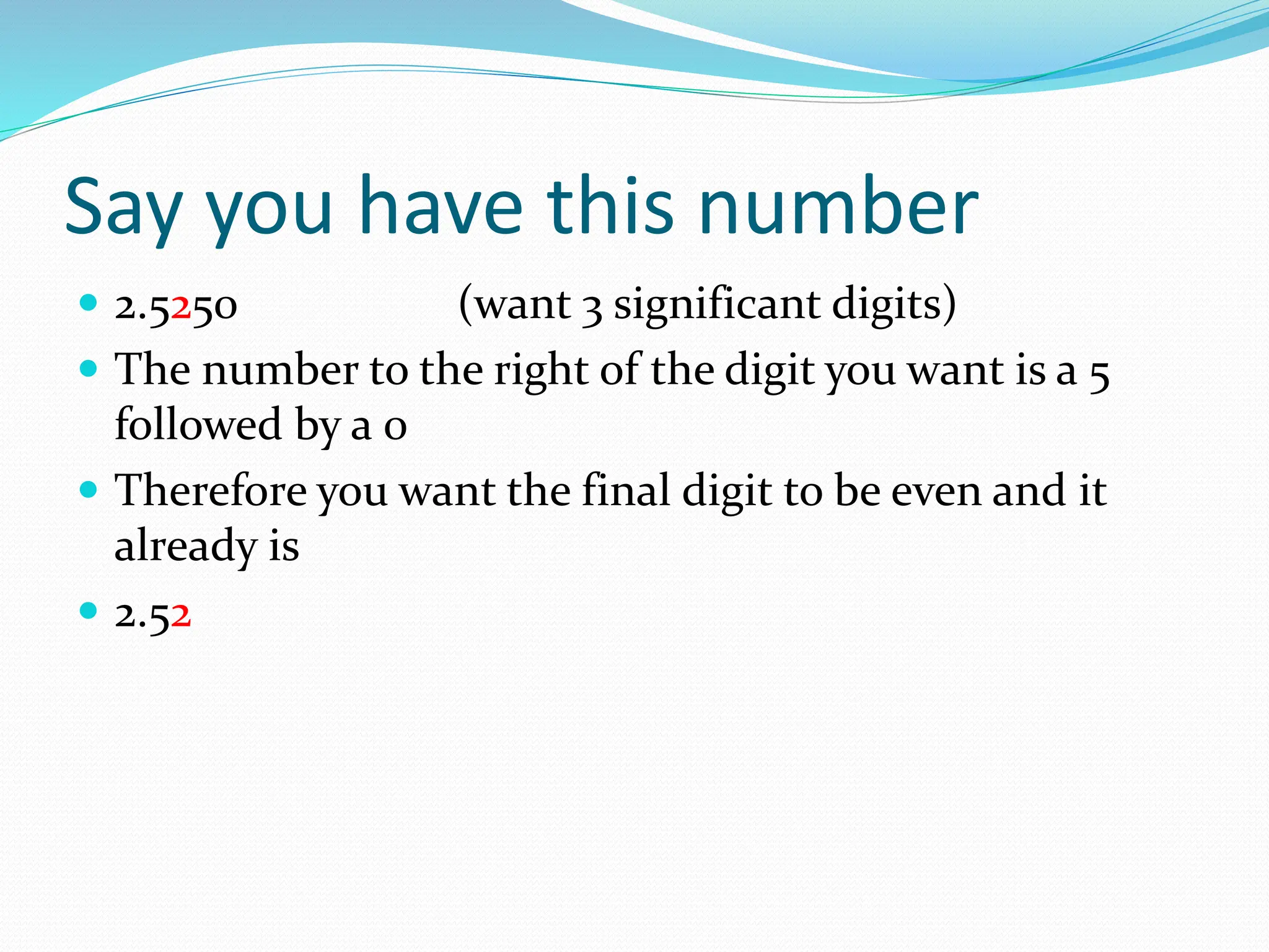 Say you have this number
 2.5250 (want 3 significant digits)
 The number to the right of the digit you want is a 5
followed by a 0
 Therefore you want the final digit to be even and it
already is
 2.52
 