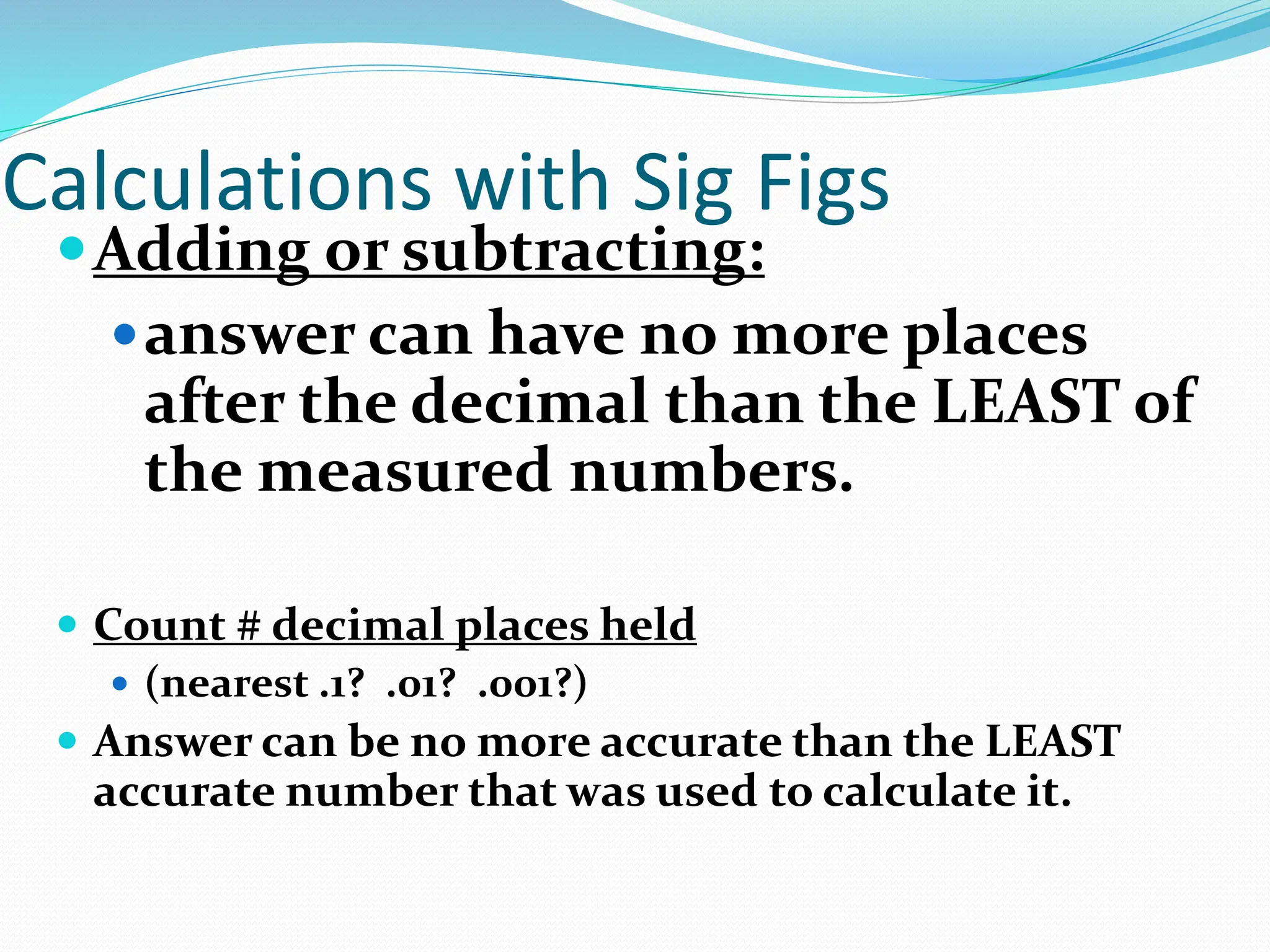 Calculations with Sig Figs
Adding or subtracting:
answer can have no more places
after the decimal than the LEAST of
the measured numbers.
 Count # decimal places held
 (nearest .1? .01? .001?)
 Answer can be no more accurate than the LEAST
accurate number that was used to calculate it.
 