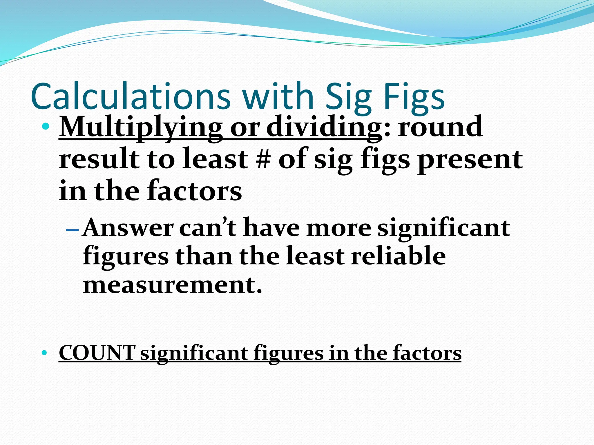 Calculations with Sig Figs
• Multiplying or dividing: round
result to least # of sig figs present
in the factors
– Answer can’t have more significant
figures than the least reliable
measurement.
• COUNT significant figures in the factors
 