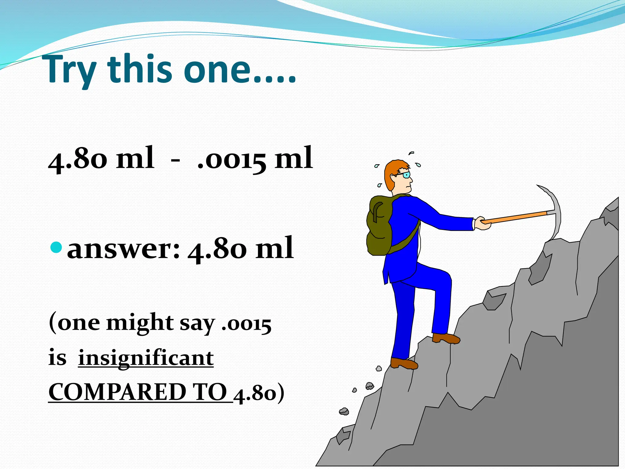 Try this one....
4.80 ml - .0015 ml
answer: 4.80 ml
(one might say .0015
is insignificant
COMPARED TO 4.80)
 