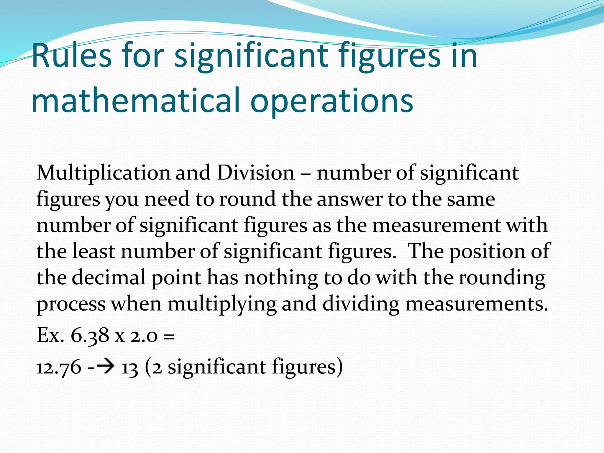 Rules for significant figures in
mathematical operations
Multiplication and Division – number of significant
figures you need to round the answer to the same
number of significant figures as the measurement with
the least number of significant figures. The position of
the decimal point has nothing to do with the rounding
process when multiplying and dividing measurements.
Ex. 6.38 x 2.0 =
12.76 -→ 13 (2 significant figures)
 