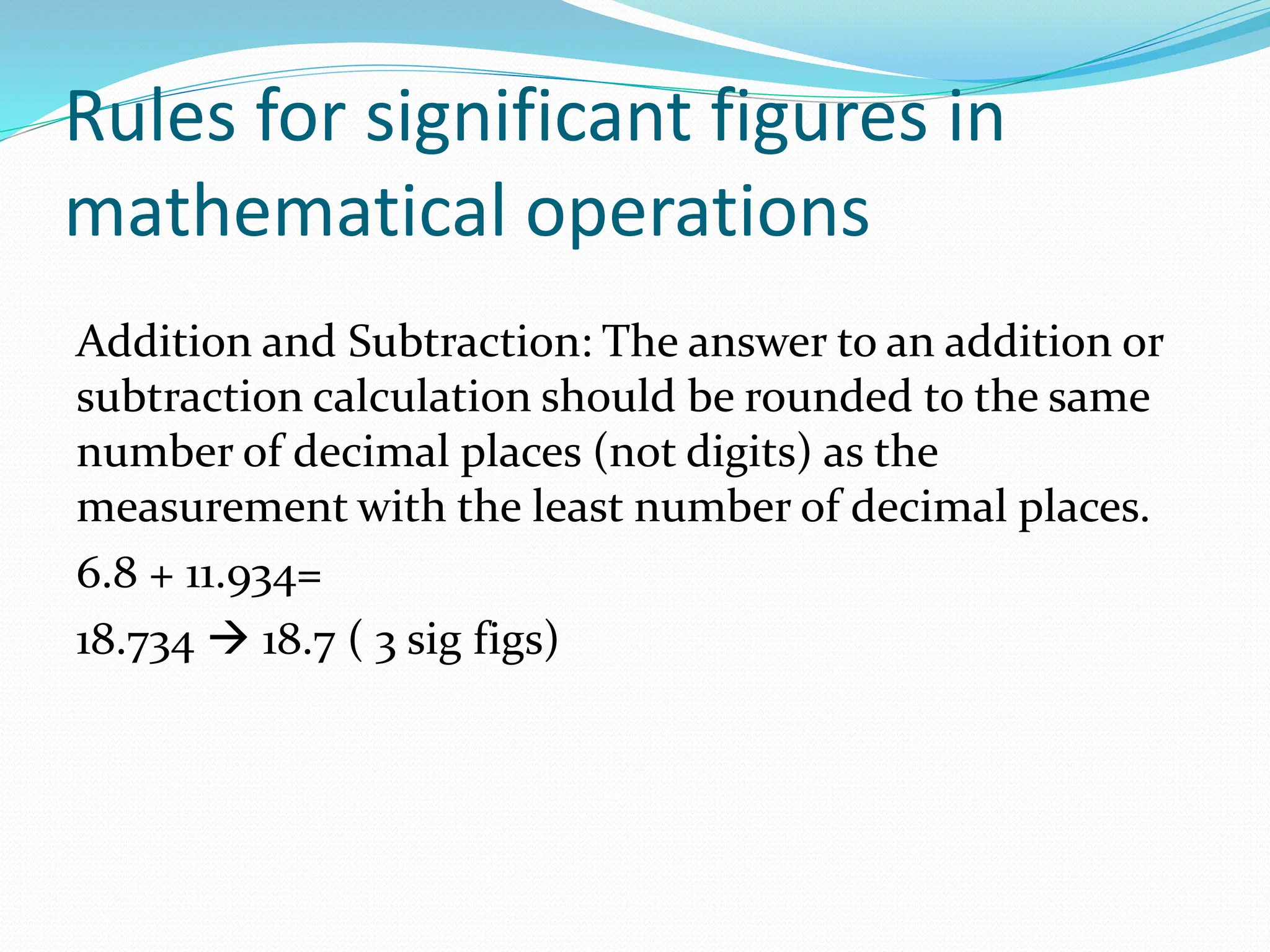 Rules for significant figures in
mathematical operations
Addition and Subtraction: The answer to an addition or
subtraction calculation should be rounded to the same
number of decimal places (not digits) as the
measurement with the least number of decimal places.
6.8 + 11.934=
18.734 → 18.7 ( 3 sig figs)
 