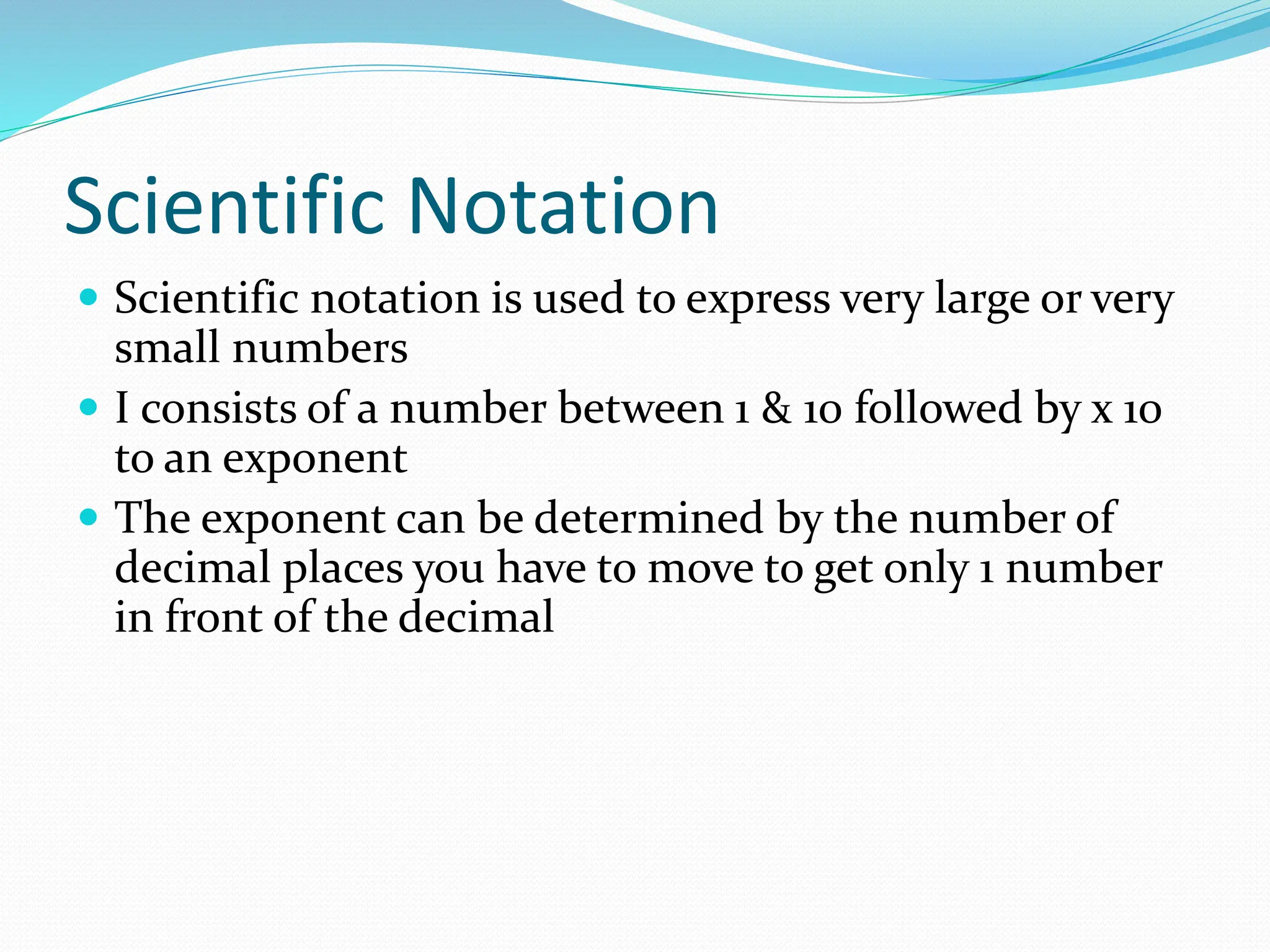 Scientific Notation
 Scientific notation is used to express very large or very
small numbers
 I consists of a number between 1 & 10 followed by x 10
to an exponent
 The exponent can be determined by the number of
decimal places you have to move to get only 1 number
in front of the decimal
 