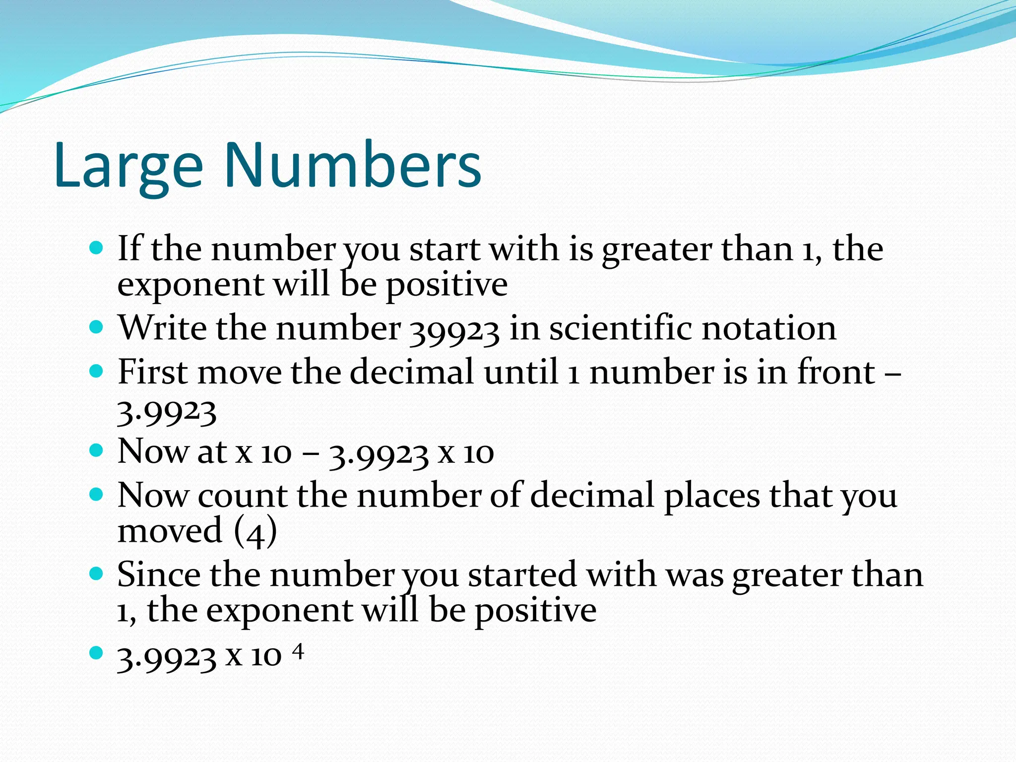 Large Numbers
 If the number you start with is greater than 1, the
exponent will be positive
 Write the number 39923 in scientific notation
 First move the decimal until 1 number is in front –
3.9923
 Now at x 10 – 3.9923 x 10
 Now count the number of decimal places that you
moved (4)
 Since the number you started with was greater than
1, the exponent will be positive
 3.9923 x 10 4
 