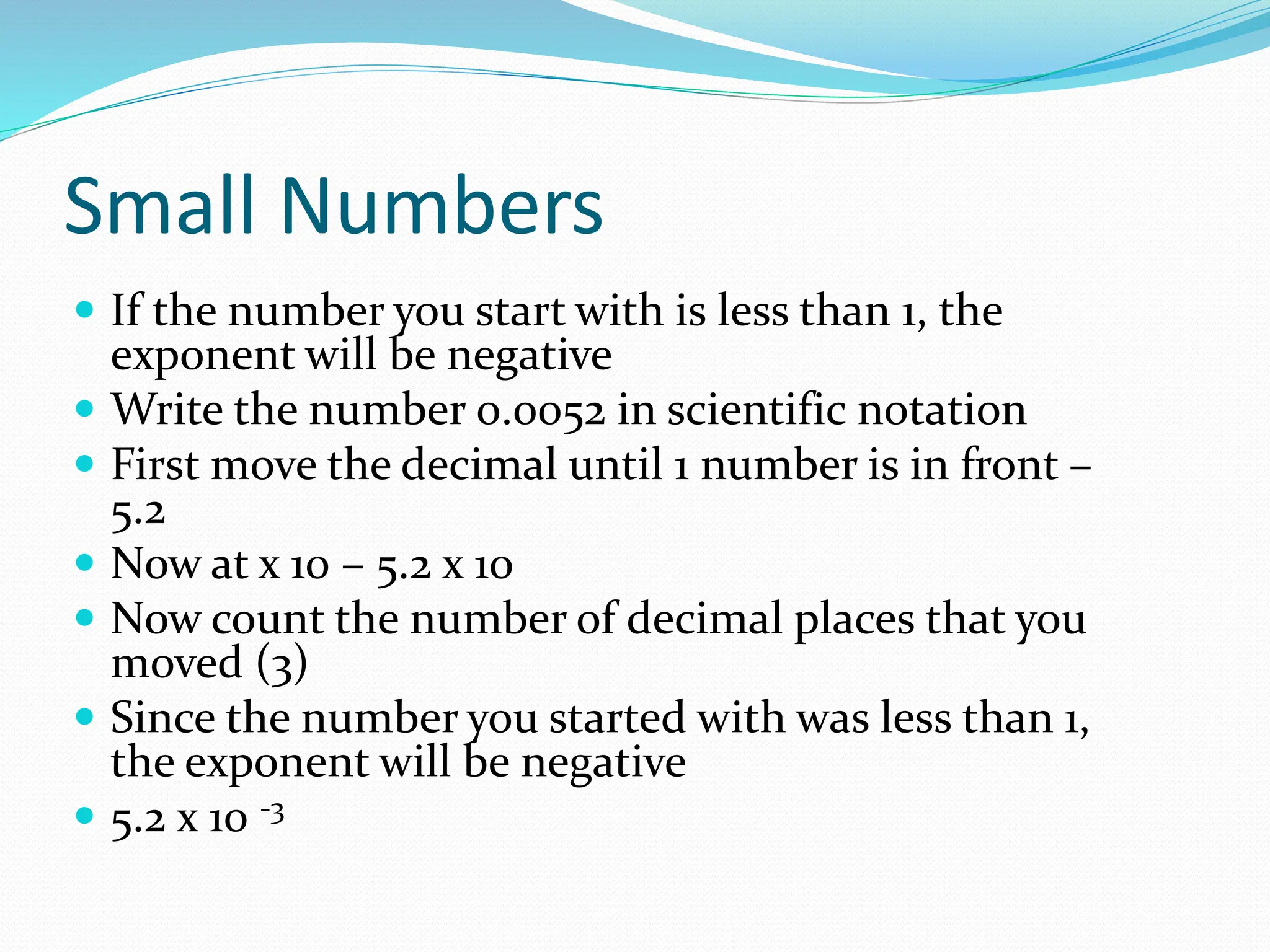 Small Numbers
 If the number you start with is less than 1, the
exponent will be negative
 Write the number 0.0052 in scientific notation
 First move the decimal until 1 number is in front –
5.2
 Now at x 10 – 5.2 x 10
 Now count the number of decimal places that you
moved (3)
 Since the number you started with was less than 1,
the exponent will be negative
 5.2 x 10 -3
 