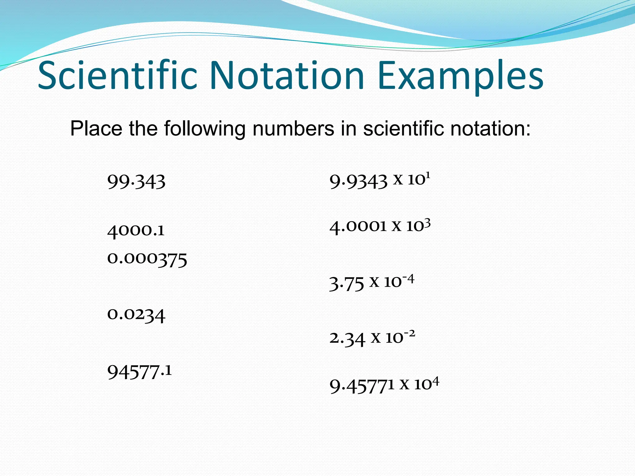 Scientific Notation Examples
99.343
4000.1
0.000375
0.0234
94577.1
9.9343 x 101
4.0001 x 103
3.75 x 10-4
2.34 x 10-2
9.45771 x 104
Place the following numbers in scientific notation:
 