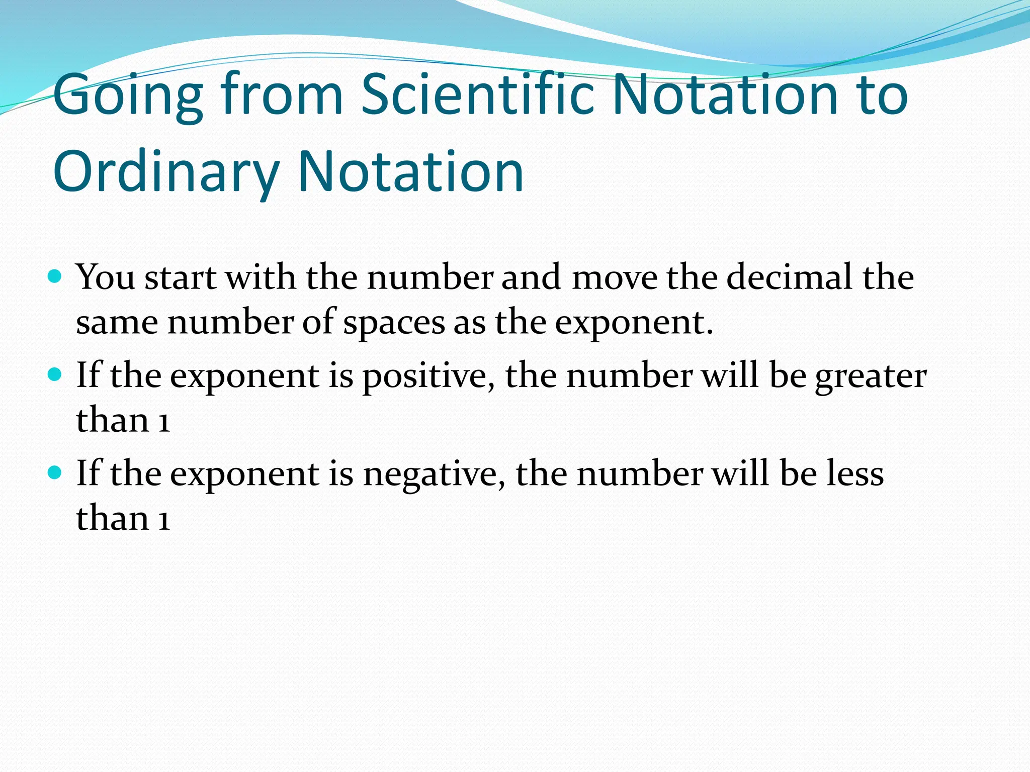 Going from Scientific Notation to
Ordinary Notation
 You start with the number and move the decimal the
same number of spaces as the exponent.
 If the exponent is positive, the number will be greater
than 1
 If the exponent is negative, the number will be less
than 1
 