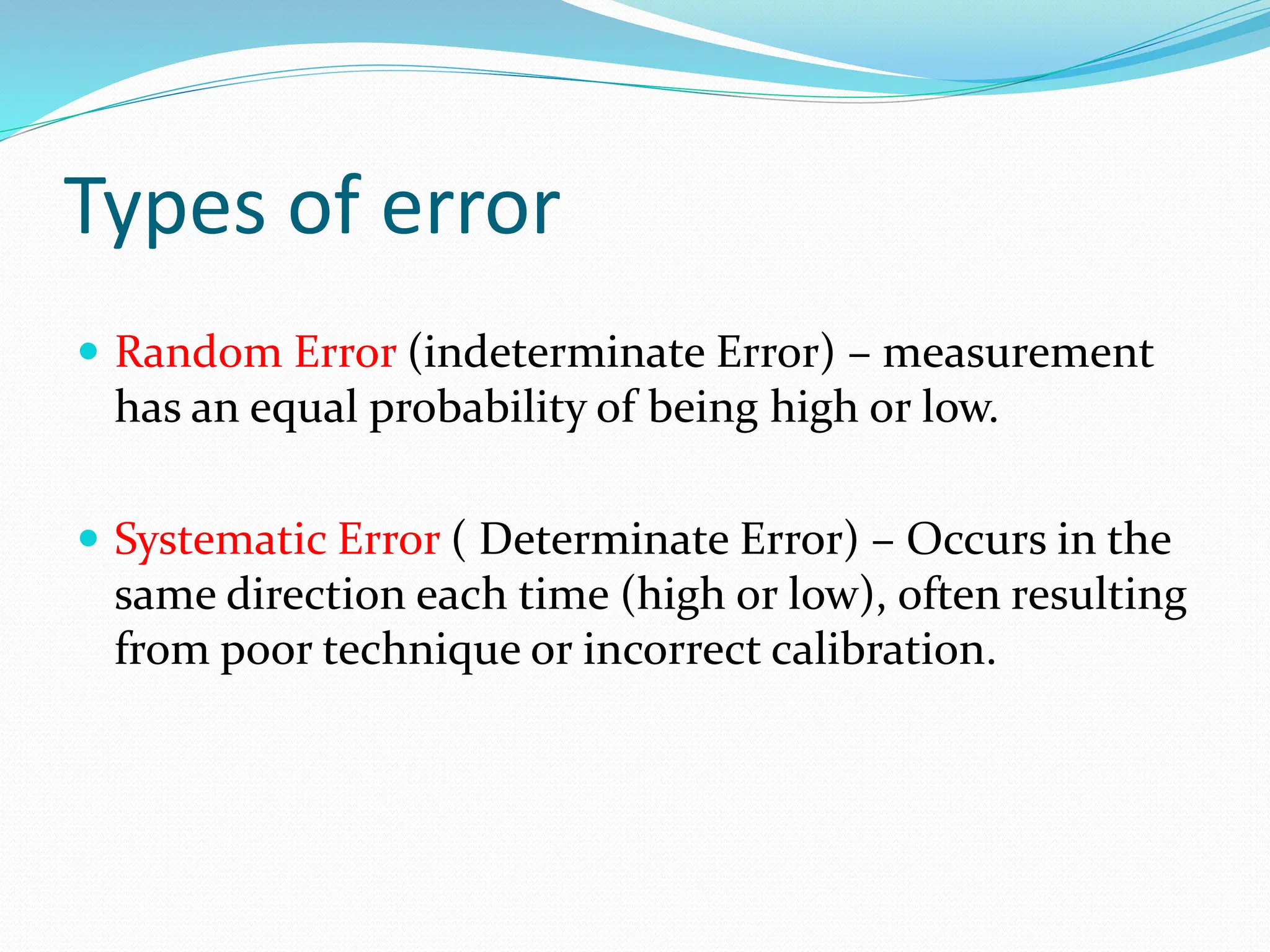 Types of error
 Random Error (indeterminate Error) – measurement
has an equal probability of being high or low.
 Systematic Error ( Determinate Error) – Occurs in the
same direction each time (high or low), often resulting
from poor technique or incorrect calibration.
 