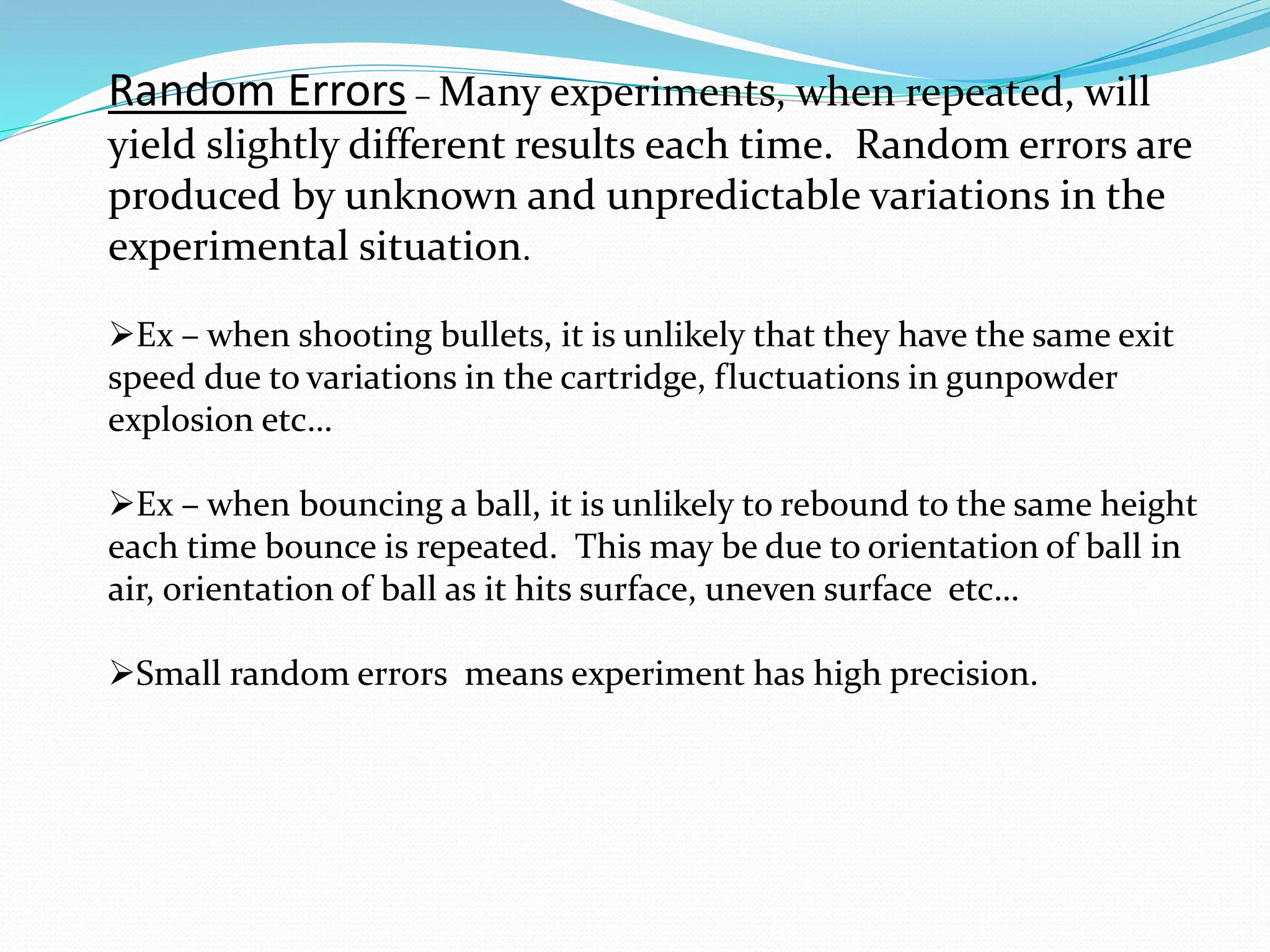Random Errors – Many experiments, when repeated, will
yield slightly different results each time. Random errors are
produced by unknown and unpredictable variations in the
experimental situation.
➢Ex – when shooting bullets, it is unlikely that they have the same exit
speed due to variations in the cartridge, fluctuations in gunpowder
explosion etc…
➢Ex – when bouncing a ball, it is unlikely to rebound to the same height
each time bounce is repeated. This may be due to orientation of ball in
air, orientation of ball as it hits surface, uneven surface etc…
➢Small random errors means experiment has high precision.
 